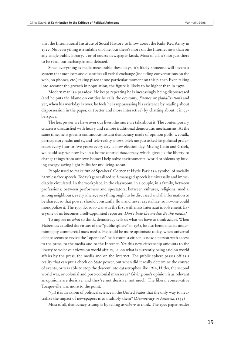 Gilles Daé: A Cantrbution t the Critigue of Plitical Autonomy  Var maic 2008  visit the International Institute of Social History to know about the Ruhr Red Army in 1920. Not everythingis available on-line, but there’s more on the Inernet now than on. any single public ibrary... or of course newspaper kiosk. Most of all is not just there t0 be read, but exchanged and debated.  Since everything is made measurable these days, it’s likely someone will invent system that monitors and quantifies all verbal exchange (including conversations on the web, on phones, etc.) taking place at one particular moment on this planet. Even taking into account the growth in population, the figure is likely to be higher than in 1970.  Modern man is a parados. He keeps repeating he is increasingly being dispossessed  (and he puts the blame on entities he calls the economy, finance or globalization) and  yet, when his workday is over, he feels he is repossessing his existence by reading about  dispossession in the paper, or (better and more interactive) by chating about berspace.  Theless power we have over our lives, the more we talk about . The contemporary citizen s dissatisfied with heavy and remote traditional democratic mechanisms. At the same time, he is given a continuous instant democracy made of opinion polls, webtalk, participatory radio and tv, and tele-reality shows. He’s not just asked his poli  ences every four or five years: every day is now election day. Mixing Lati  we could say we now live in a home centred domoeracy which gives us the liberty to change things from our own home: I help solve environmental world problems by buy-  ing energy saving light bulbs for my living-room.  People used to make fun of Speakers’ Corner at Hyde Park as a symbol of socially harmless free speech. Today’s generalized self-managed speech is universally and imme- diately circulated. In the workplace, in the classroom, in 2 couple, in a family, between professions, between performers and spectators, between cultures, religions, medi, among neighbours, everywhere, everything ought to be discussed and all information to be shared, so that power should constantly flow and never erystallize, so no-one could  ‘monopolize it The 1999 Kosovo war was the first with mass Internaut involvement, Ex~  eryone of us becomes a self-appointed reporter: Don’t hate the media: Be the media!  To impose us what to think, democracy tells us what we have to think about. When Habermas extolled the virtues of the “public sphere” in 1962, healso bemoaned its under- ‘mining by commercial mass media. He could be more optimistic today, when universal debate seems to revive the “openness” he favours: a citizen is now a person with access  to the press, to the media and to the Internet. Yet this new citizenship amounts to the  iberty to voice our views on world affairs,ie. on what is currently being said on world affairs by the press, the media and on the Internet. The public sphere passes off as a reality that can put a check on State power, but when did it really determine the course of events, or was able to stop the descent into catastrophes like 1914, Hitler the second world war, or colonial and post-colonial massacres? Giving one’s opinion is as relevant  as opinions are decisive, and they’re not decisive, not much. The liberal conservative Tocqueville was more to the point  “(..)itis an axiom of political science in the United States that the only way to neu- tralize the impact of newspapers is to multiply them” (Democracy in Americay1835)  Mostof all, democracy triumphs by telling us where to think. The 1900 paper reader  19 